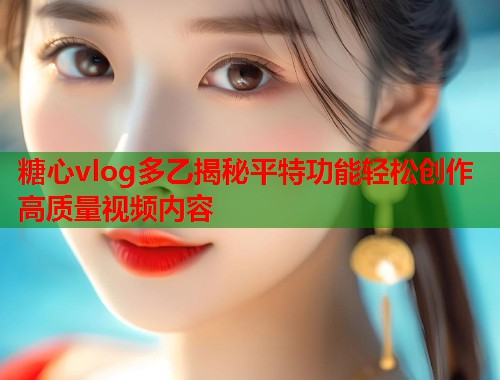 糖心vlog多乙揭秘平特功能轻松创作高质量视频内容  第1张