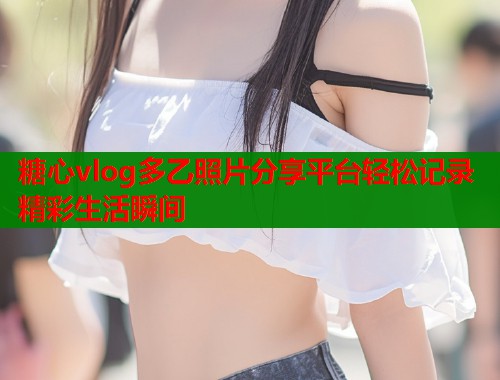 糖心vlog多乙照片分享平台轻松记录精彩生活瞬间  第1张