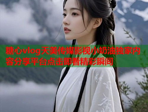 糖心vlog天美传媒影视小奶油独家内容分享平台点击即看精彩瞬间  第1张