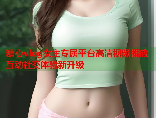 糖心vlog女主专属平台高清视频播放互动社交体验新升级  第1张