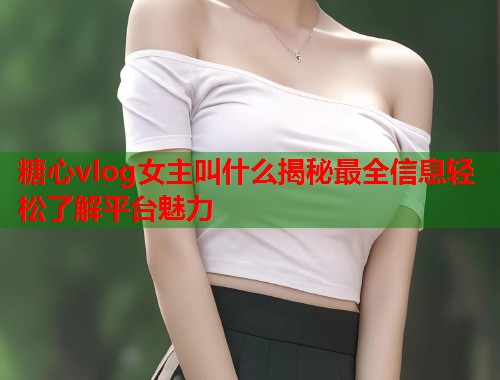 糖心vlog女主叫什么揭秘最全信息轻松了解平台魅力  第1张