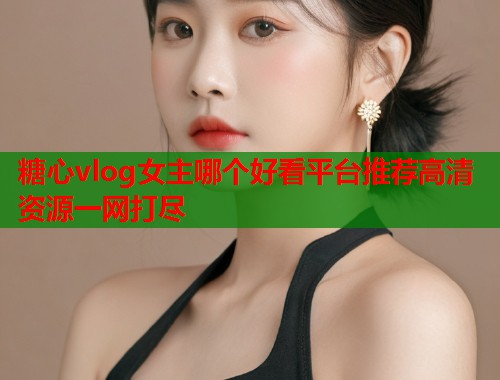 糖心vlog女主哪个好看平台推荐高清资源一网打尽  第1张