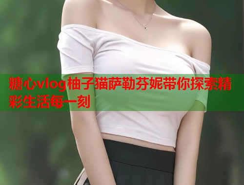 糖心vlog柚子猫萨勒芬妮带你探索精彩生活每一刻  第1张