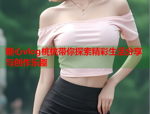 糖心vlog桃桃带你探索精彩生活分享与创作乐趣  第2张