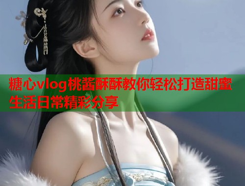 糖心vlog桃酱酥酥教你轻松打造甜蜜生活日常精彩分享  第1张