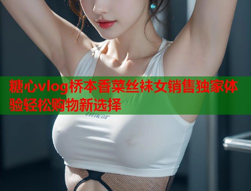 糖心vlog桥本香菜丝袜女销售独家体验轻松购物新选择  第1张