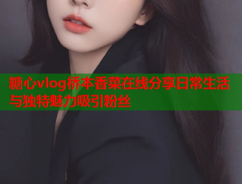 糖心vlog桥本香菜在线分享日常生活与独特魅力吸引粉丝  第1张