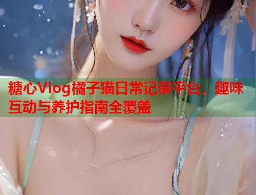 糖心Vlog橘子猫日常记录平台，趣味互动与养护指南全覆盖  第1张