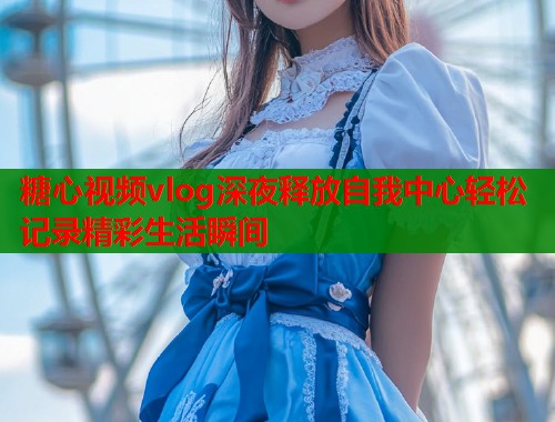 糖心视频vlog深夜释放自我中心轻松记录精彩生活瞬间  第2张