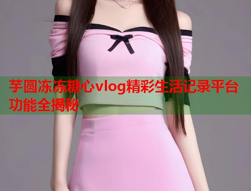 芋圆冻冻糖心vlog精彩生活记录平台功能全揭秘  第1张