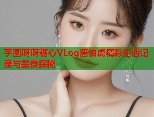 芋圆呀呀糖心VLog唐伯虎精彩生活记录与美食探秘  第2张