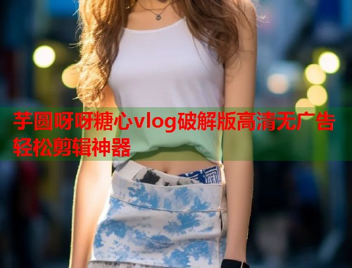 芋圆呀呀糖心vlog破解版高清无广告轻松剪辑神器  第1张