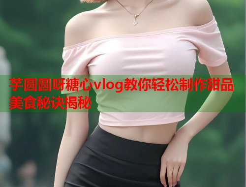 芋圆圆呀糖心vlog教你轻松制作甜品美食秘诀揭秘  第1张