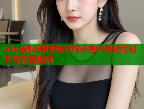 Vlog糖心哪里有推荐必备神器轻松制作高质量视频  第1张