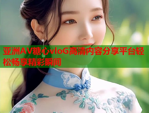 亚洲AV糖心vloG高清内容分享平台轻松畅享精彩瞬间  第1张