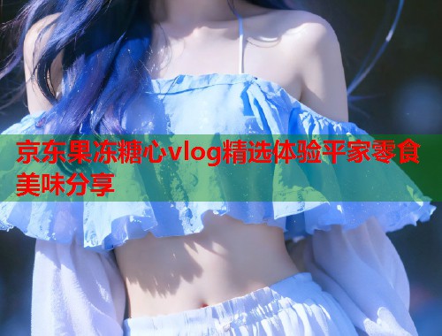 京东果冻糖心vlog精选体验平家零食美味分享  第1张