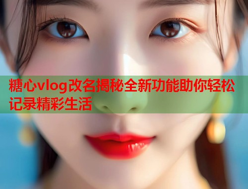 糖心vlog改名揭秘全新功能助你轻松记录精彩生活  第2张