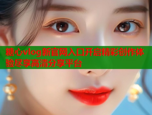 糖心vlog新官网入口开启精彩创作体验尽享高清分享平台  第1张