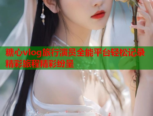 糖心vlog旅行演员全能平台轻松记录精彩旅程精彩纷呈  第1张