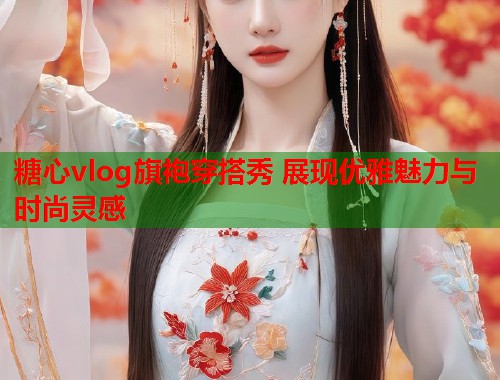 糖心vlog旗袍穿搭秀 展现优雅魅力与时尚灵感  第1张