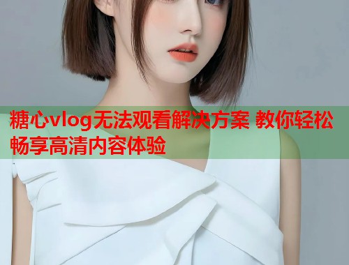 糖心vlog无法观看解决方案 教你轻松畅享高清内容体验  第1张