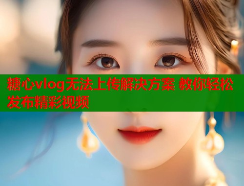 糖心vlog无法上传解决方案 教你轻松发布精彩视频  第1张