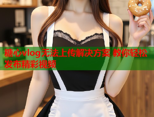 糖心vlog无法上传解决方案 教你轻松发布精彩视频  第2张