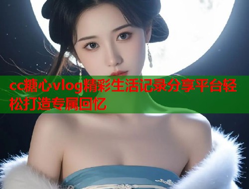 cc糖心vlog精彩生活记录分享平台轻松打造专属回忆  第1张