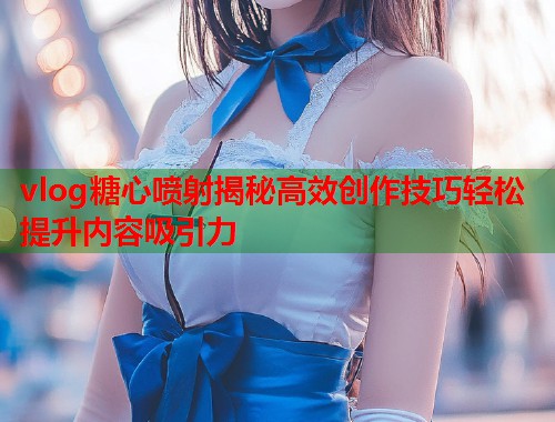 vlog糖心喷射揭秘高效创作技巧轻松提升内容吸引力  第1张