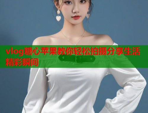 vlog糖心苹果教你轻松拍摄分享生活精彩瞬间  第1张