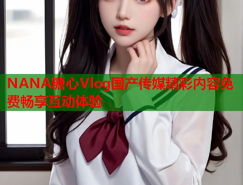 NANA糖心Vlog国产传媒精彩内容免费畅享互动体验  第1张