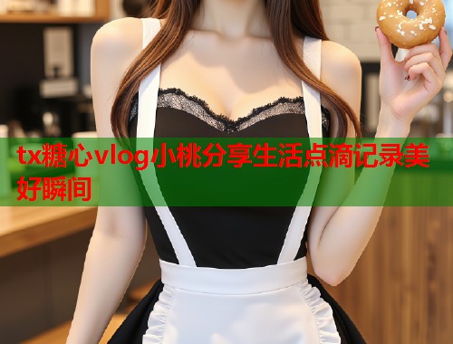 tx糖心vlog小桃分享生活点滴记录美好瞬间  第1张