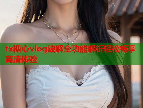 tx糖心vlog破解全功能解析轻松畅享高清体验  第1张