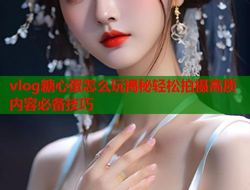 vlog糖心蛋怎么玩揭秘轻松拍摄高质内容必备技巧  第2张