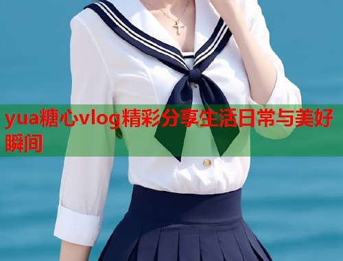 yua糖心vlog精彩分享生活日常与美好瞬间  第1张
