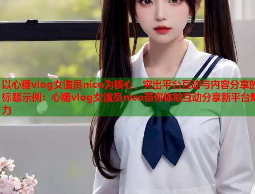 以心糖vlog女演员nico为核心，突出平台互动与内容分享的标题示例：心糖vlog女演员nico带你体验互动分享新平台魅力  第1张