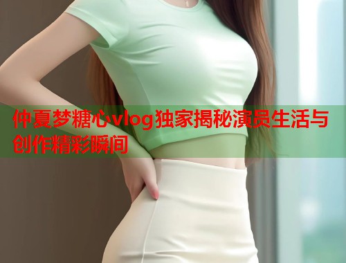 仲夏梦糖心vlog独家揭秘演员生活与创作精彩瞬间  第1张