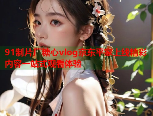 91制片厂糖心vlog京东平家上线精彩内容一站式观看体验  第1张