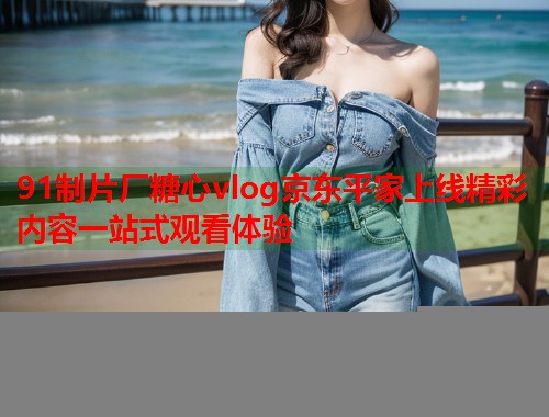 91制片厂糖心vlog京东平家上线精彩内容一站式观看体验  第2张