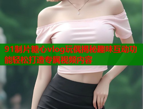 91制片糖心vlog玩偶揭秘趣味互动功能轻松打造专属视频内容  第2张