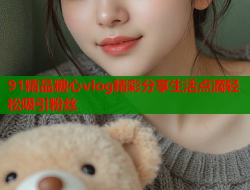 91精品糖心vlog精彩分享生活点滴轻松吸引粉丝  第1张
