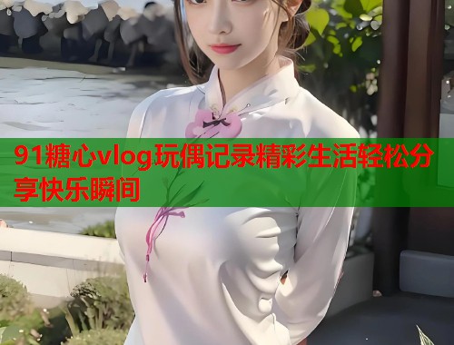 91糖心vlog玩偶记录精彩生活轻松分享快乐瞬间  第1张