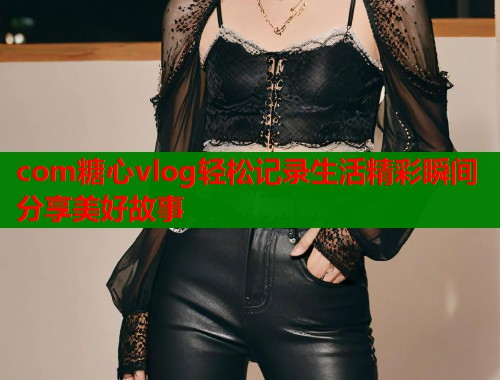 com糖心vlog轻松记录生活精彩瞬间分享美好故事  第1张