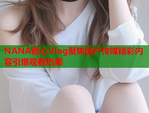NANA糖心Vlog聚焦国产传媒精彩内容引爆观看热潮  第1张