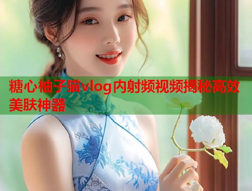 糖心柚子猫vlog内射频视频揭秘高效美肤神器  第1张