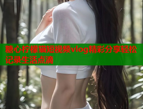 糖心柠檬猫短视频vlog精彩分享轻松记录生活点滴  第1张