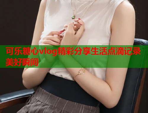 可乐糖心vlog精彩分享生活点滴记录美好瞬间  第1张