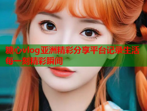 糖心vlog亚洲精彩分享平台记录生活每一刻精彩瞬间  第1张