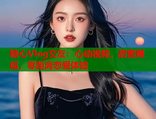 糖心Vlog交友：心动视频，甜蜜邂逅，零距离恋爱体验  第1张
