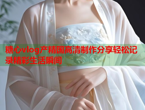 糖心vlog产精国高清制作分享轻松记录精彩生活瞬间  第1张